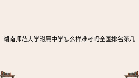 湖南師范大學附屬中學怎么樣難考嗎全國排名第幾?2020分數(shù)線多少